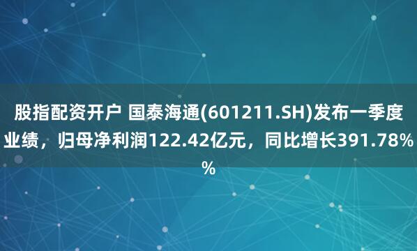 股指配资开户 国泰海通(601211.SH)发布一季度业绩，归母净利润122.42亿元，同比增长391.78%