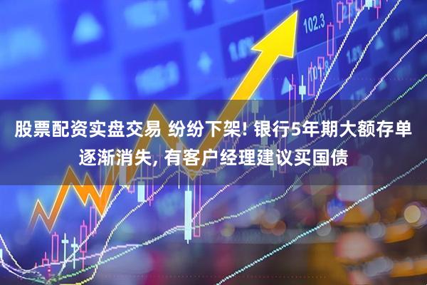 股票配资实盘交易 纷纷下架! 银行5年期大额存单逐渐消失, 有客户经理建议买国债