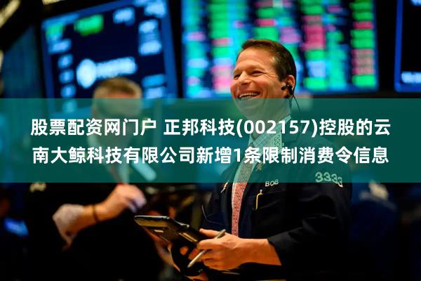 股票配资网门户 正邦科技(002157)控股的云南大鲸科技有限公司新增1条限制消费令信息