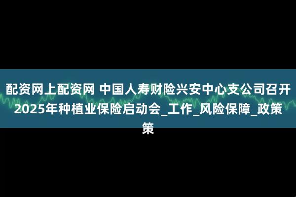 配资网上配资网 中国人寿财险兴安中心支公司召开2025年种植业保险启动会_工作_风险保障_政策