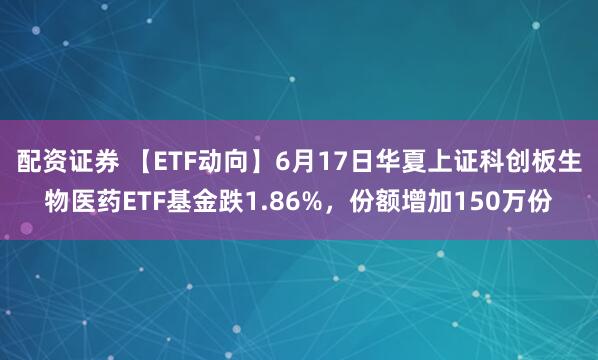 配资证券 【ETF动向】6月17日华夏上证科创板生物医药ETF基金跌1.86%，份额增加150万份