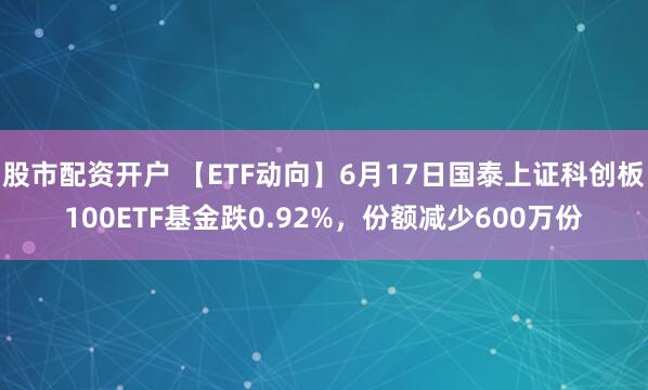 股市配资开户 【ETF动向】6月17日国泰上证科创板100ETF基金跌0.92%，份额减少600万份