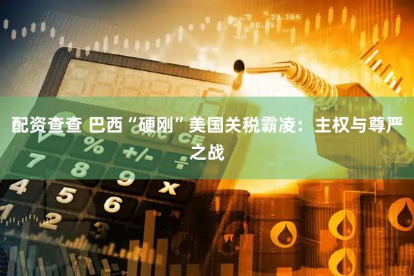 配资查查 巴西“硬刚”美国关税霸凌：主权与尊严之战