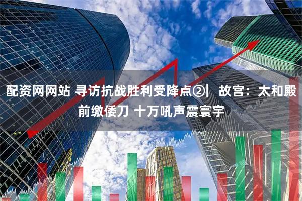 配资网网站 寻访抗战胜利受降点②︳故宫：太和殿前缴倭刀 十万吼声震寰宇