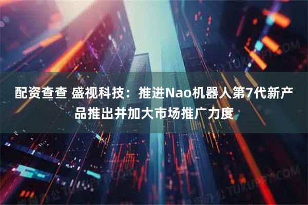 配资查查 盛视科技：推进Nao机器人第7代新产品推出并加大市场推广力度
