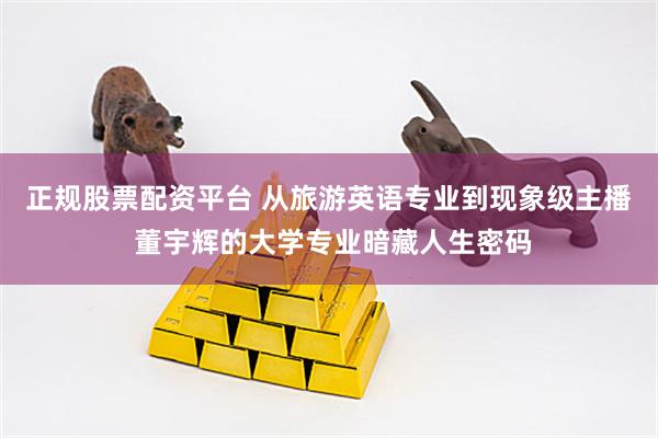 正规股票配资平台 从旅游英语专业到现象级主播 董宇辉的大学专业暗藏人生密码