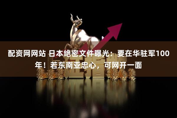 配资网网站 日本绝密文件曝光：要在华驻军100年！若东南亚忠心，可网开一面